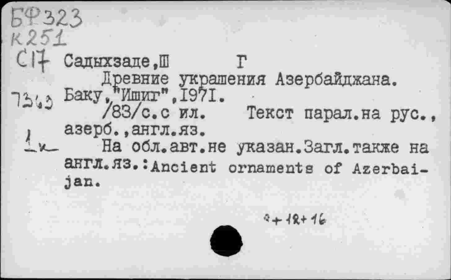 ﻿/<25Ј_
Cty Садыхзаде,Ш Г
Древние украшения Азербайджана.
рх' > Баку,*Ишиг",1971.
/83/с.с ил. Текст парад.на рус.
J азерб.»англ.яз.
_к- На обл.авт.не указан.Загл.также на англ.ЯЗ,: Ancient ornaments of Azerbaijan.
